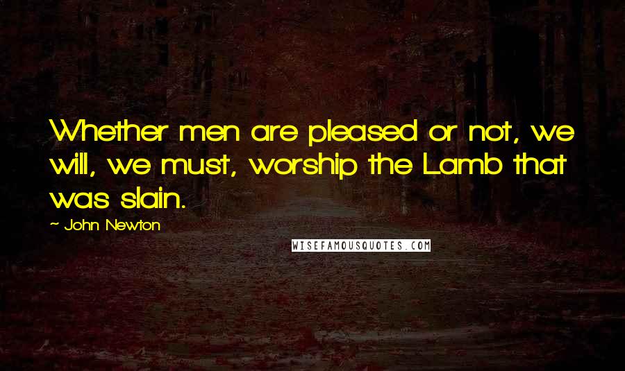 John Newton Quotes: Whether men are pleased or not, we will, we must, worship the Lamb that was slain.