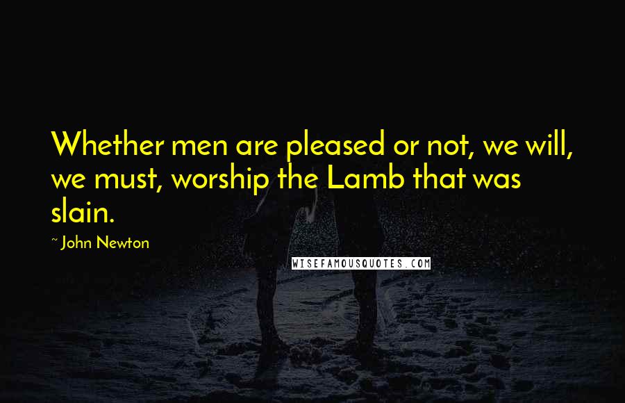 John Newton Quotes: Whether men are pleased or not, we will, we must, worship the Lamb that was slain.