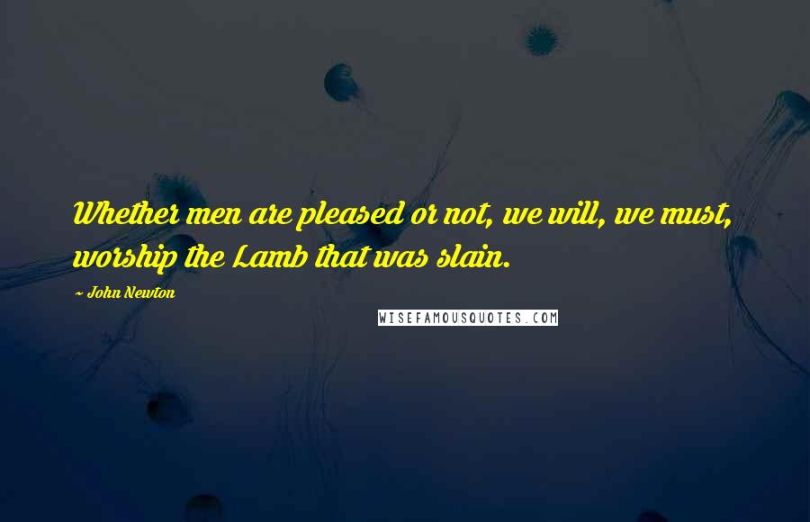 John Newton Quotes: Whether men are pleased or not, we will, we must, worship the Lamb that was slain.