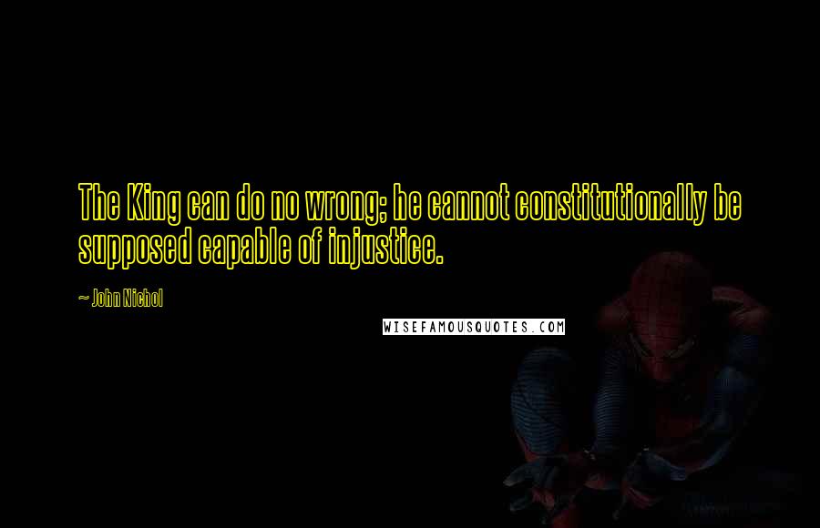 John Nichol Quotes: The King can do no wrong; he cannot constitutionally be supposed capable of injustice.