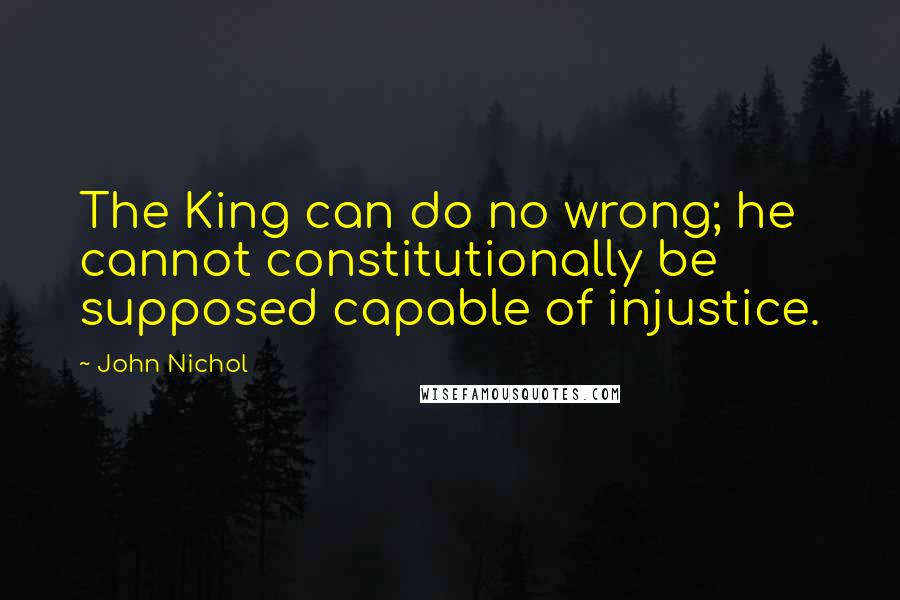 John Nichol Quotes: The King can do no wrong; he cannot constitutionally be supposed capable of injustice.