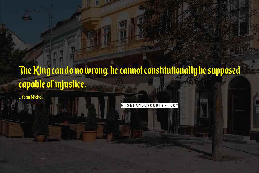 John Nichol Quotes: The King can do no wrong; he cannot constitutionally be supposed capable of injustice.