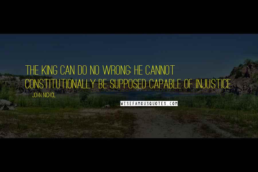 John Nichol Quotes: The King can do no wrong; he cannot constitutionally be supposed capable of injustice.