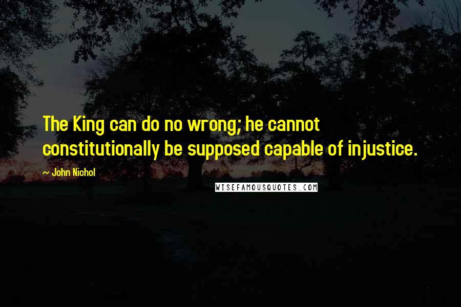 John Nichol Quotes: The King can do no wrong; he cannot constitutionally be supposed capable of injustice.