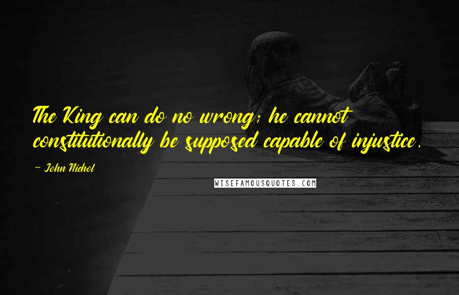 John Nichol Quotes: The King can do no wrong; he cannot constitutionally be supposed capable of injustice.