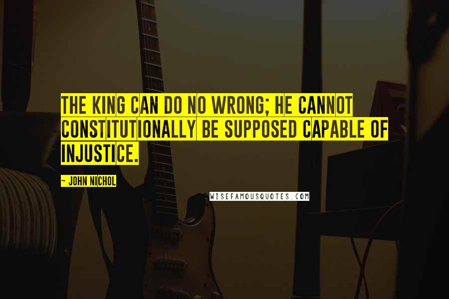 John Nichol Quotes: The King can do no wrong; he cannot constitutionally be supposed capable of injustice.