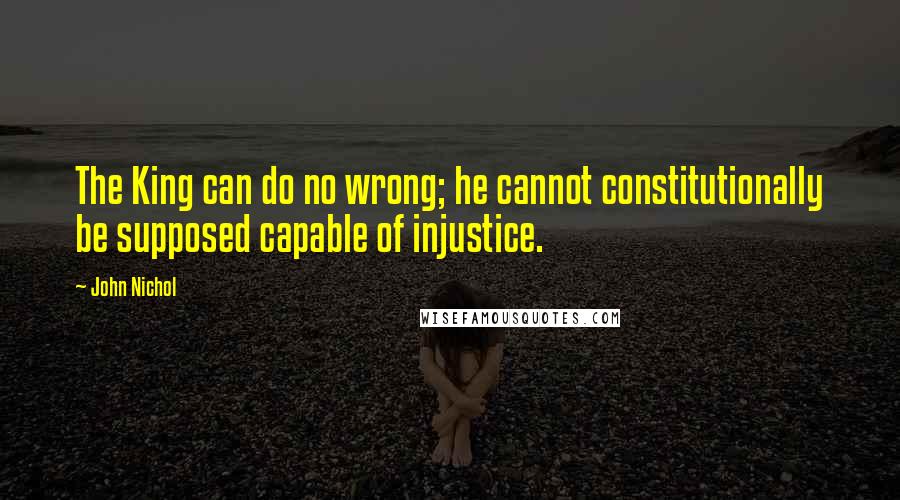 John Nichol Quotes: The King can do no wrong; he cannot constitutionally be supposed capable of injustice.