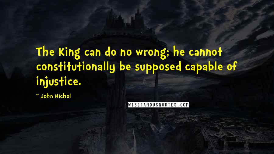 John Nichol Quotes: The King can do no wrong; he cannot constitutionally be supposed capable of injustice.