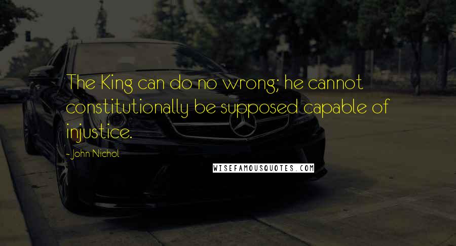 John Nichol Quotes: The King can do no wrong; he cannot constitutionally be supposed capable of injustice.