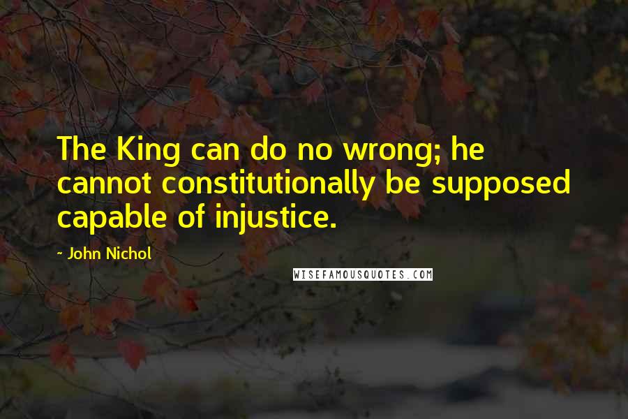 John Nichol Quotes: The King can do no wrong; he cannot constitutionally be supposed capable of injustice.