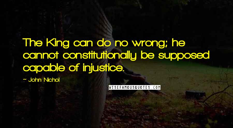 John Nichol Quotes: The King can do no wrong; he cannot constitutionally be supposed capable of injustice.