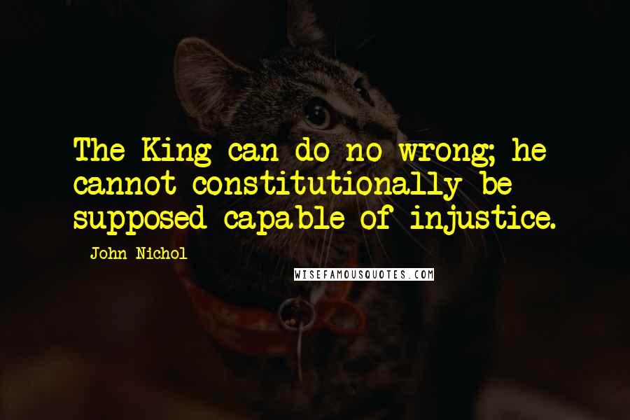 John Nichol Quotes: The King can do no wrong; he cannot constitutionally be supposed capable of injustice.