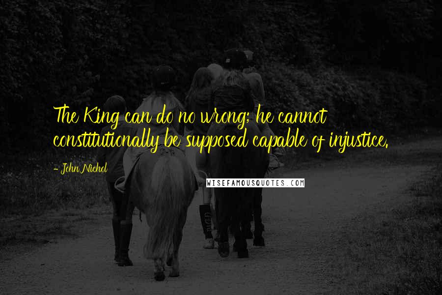 John Nichol Quotes: The King can do no wrong; he cannot constitutionally be supposed capable of injustice.