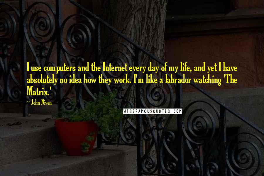 John Niven Quotes: I use computers and the Internet every day of my life, and yet I have absolutely no idea how they work. I'm like a labrador watching 'The Matrix.'