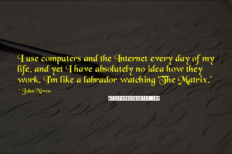 John Niven Quotes: I use computers and the Internet every day of my life, and yet I have absolutely no idea how they work. I'm like a labrador watching 'The Matrix.'