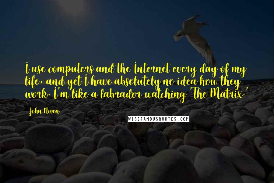 John Niven Quotes: I use computers and the Internet every day of my life, and yet I have absolutely no idea how they work. I'm like a labrador watching 'The Matrix.'