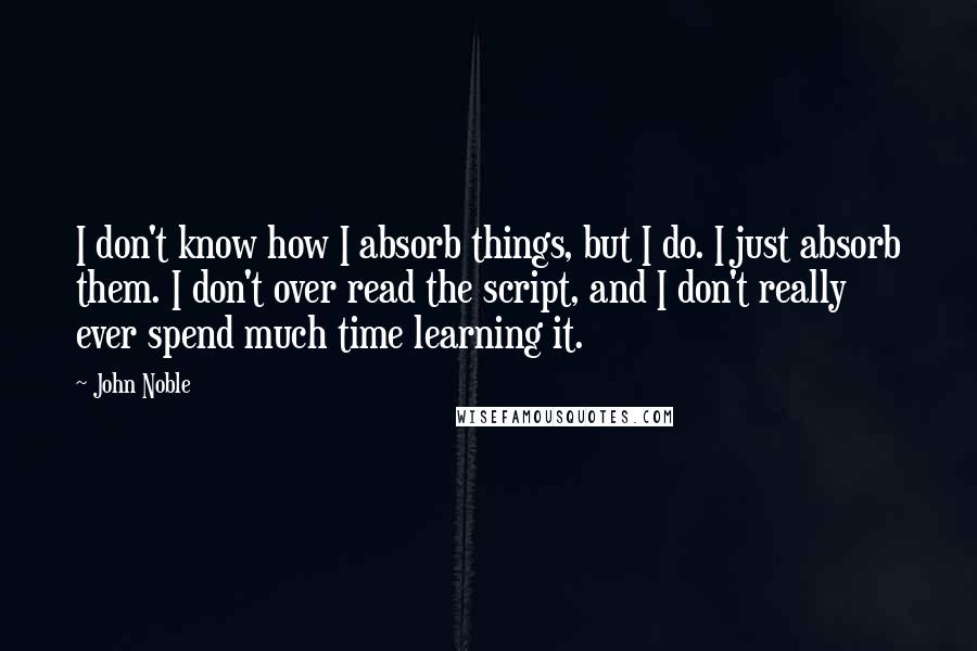 John Noble Quotes: I don't know how I absorb things, but I do. I just absorb them. I don't over read the script, and I don't really ever spend much time learning it.