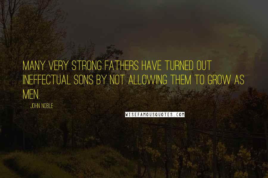 John Noble Quotes: Many very strong fathers have turned out ineffectual sons by not allowing them to grow as men.