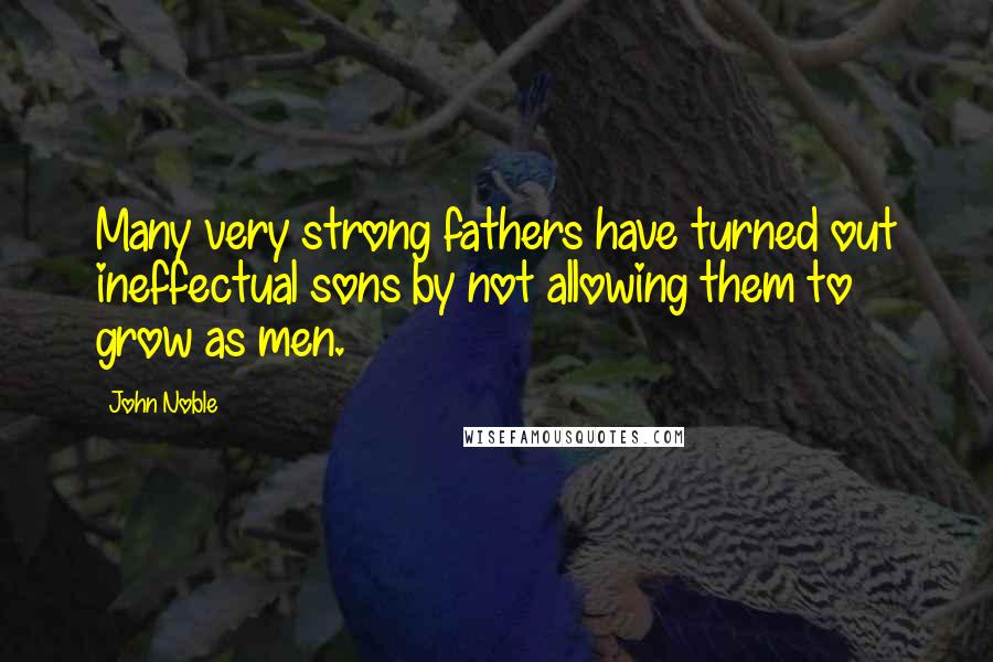 John Noble Quotes: Many very strong fathers have turned out ineffectual sons by not allowing them to grow as men.