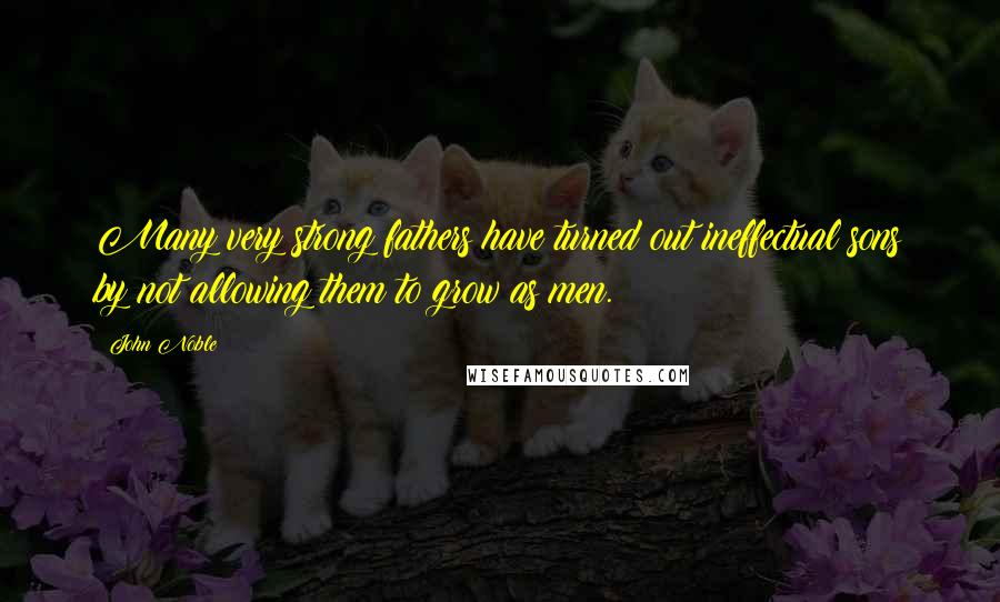 John Noble Quotes: Many very strong fathers have turned out ineffectual sons by not allowing them to grow as men.