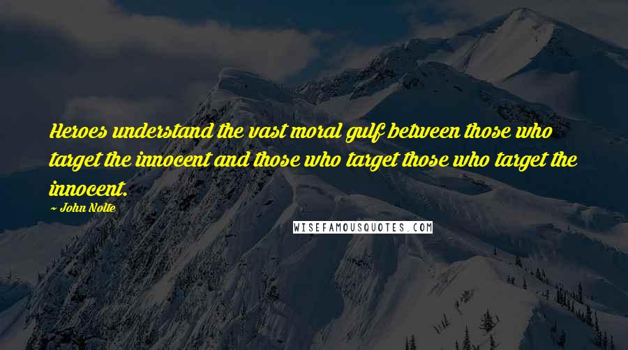 John Nolte Quotes: Heroes understand the vast moral gulf between those who target the innocent and those who target those who target the innocent.