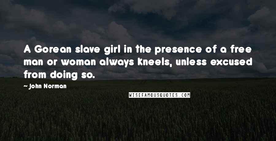 John Norman Quotes: A Gorean slave girl in the presence of a free man or woman always kneels, unless excused from doing so.
