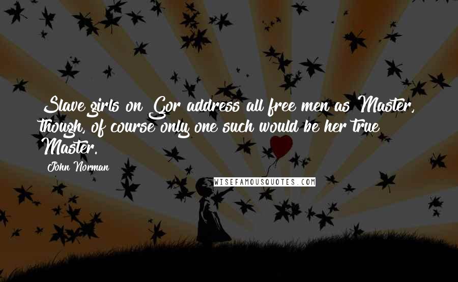 John Norman Quotes: Slave girls on Gor address all free men as Master, though, of course only one such would be her true Master.