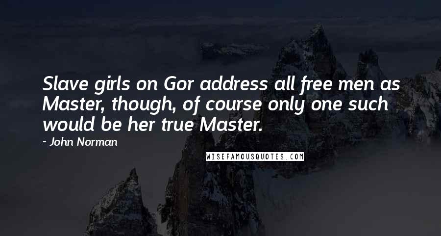 John Norman Quotes: Slave girls on Gor address all free men as Master, though, of course only one such would be her true Master.