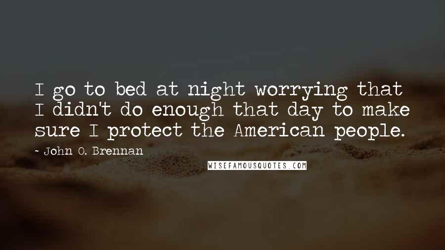 John O. Brennan Quotes: I go to bed at night worrying that I didn't do enough that day to make sure I protect the American people.