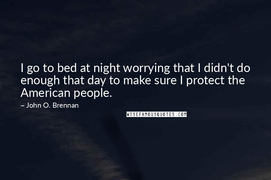 John O. Brennan Quotes: I go to bed at night worrying that I didn't do enough that day to make sure I protect the American people.