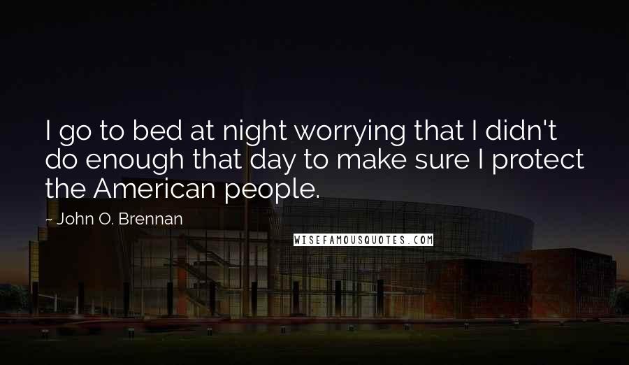 John O. Brennan Quotes: I go to bed at night worrying that I didn't do enough that day to make sure I protect the American people.