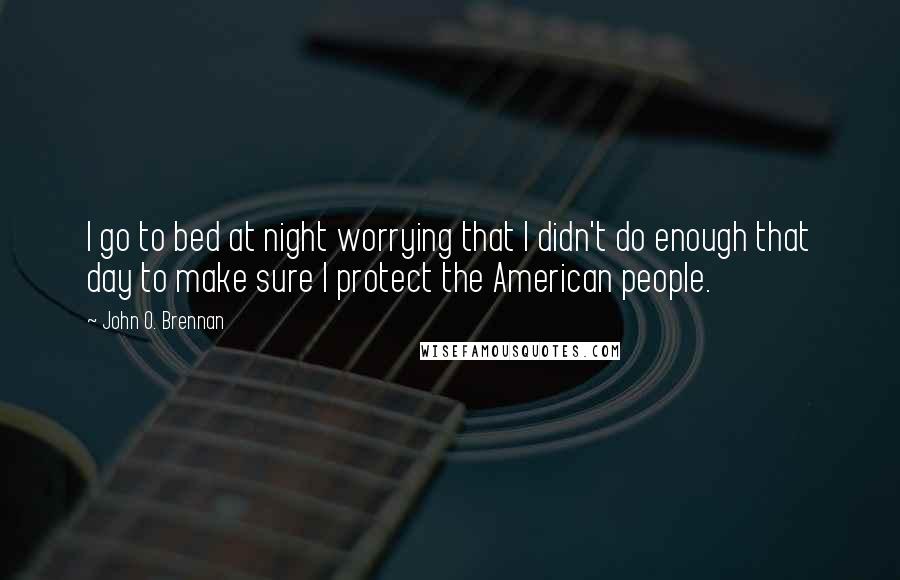 John O. Brennan Quotes: I go to bed at night worrying that I didn't do enough that day to make sure I protect the American people.