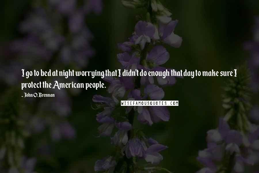 John O. Brennan Quotes: I go to bed at night worrying that I didn't do enough that day to make sure I protect the American people.