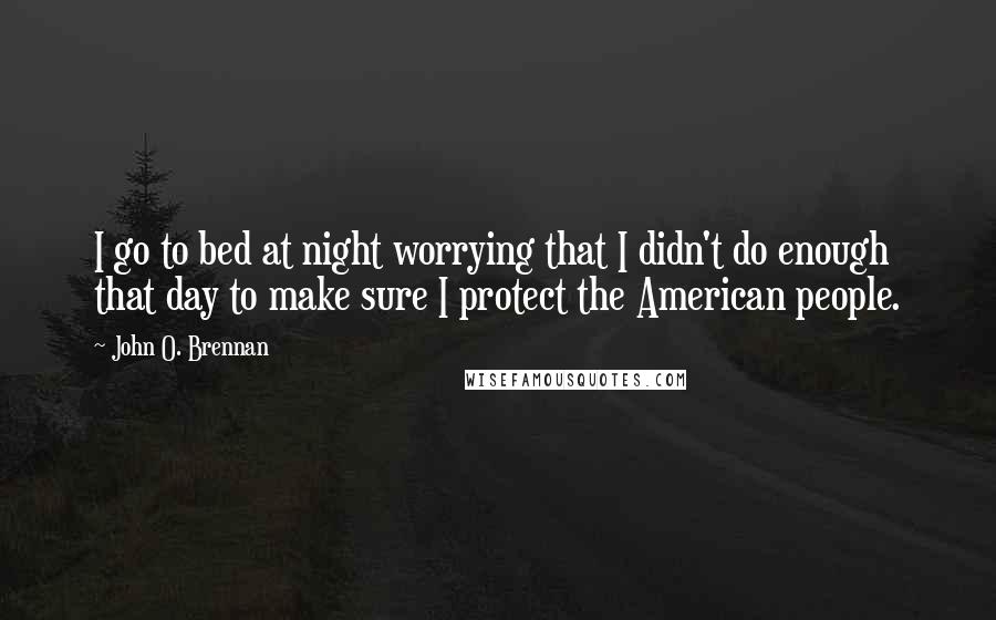 John O. Brennan Quotes: I go to bed at night worrying that I didn't do enough that day to make sure I protect the American people.