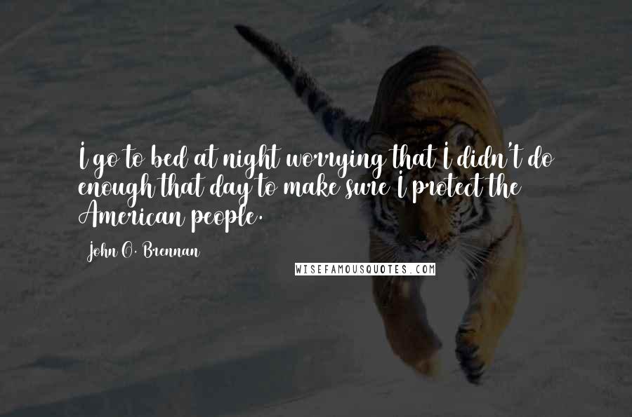 John O. Brennan Quotes: I go to bed at night worrying that I didn't do enough that day to make sure I protect the American people.