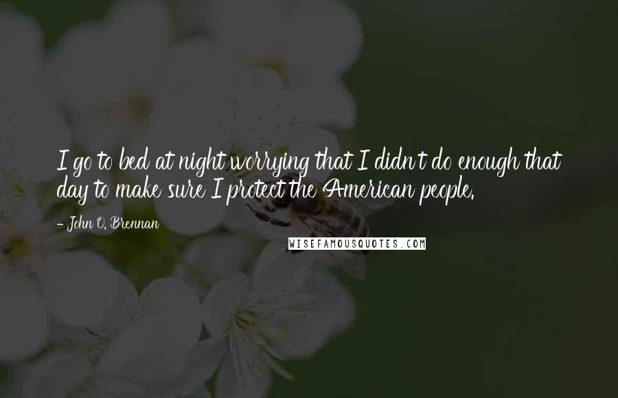 John O. Brennan Quotes: I go to bed at night worrying that I didn't do enough that day to make sure I protect the American people.