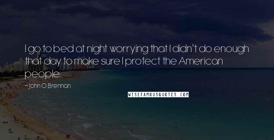 John O. Brennan Quotes: I go to bed at night worrying that I didn't do enough that day to make sure I protect the American people.