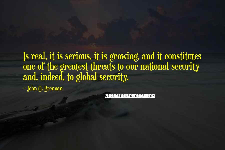 John O. Brennan Quotes: Is real, it is serious, it is growing, and it constitutes one of the greatest threats to our national security and, indeed, to global security.