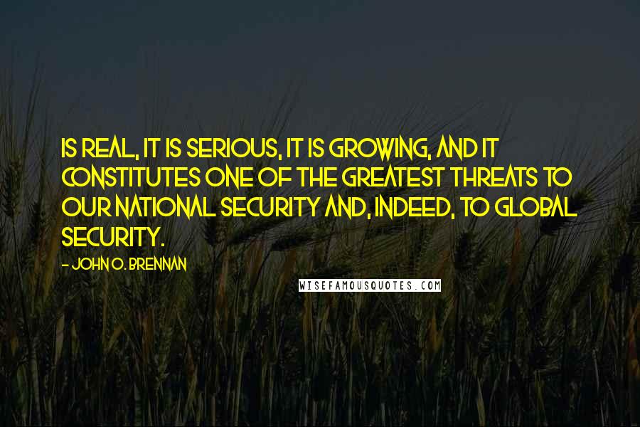 John O. Brennan Quotes: Is real, it is serious, it is growing, and it constitutes one of the greatest threats to our national security and, indeed, to global security.