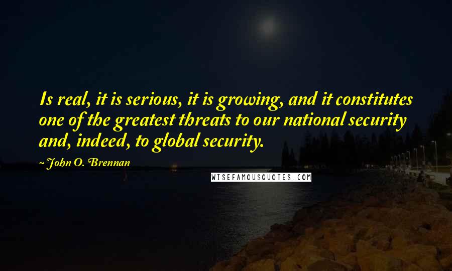 John O. Brennan Quotes: Is real, it is serious, it is growing, and it constitutes one of the greatest threats to our national security and, indeed, to global security.