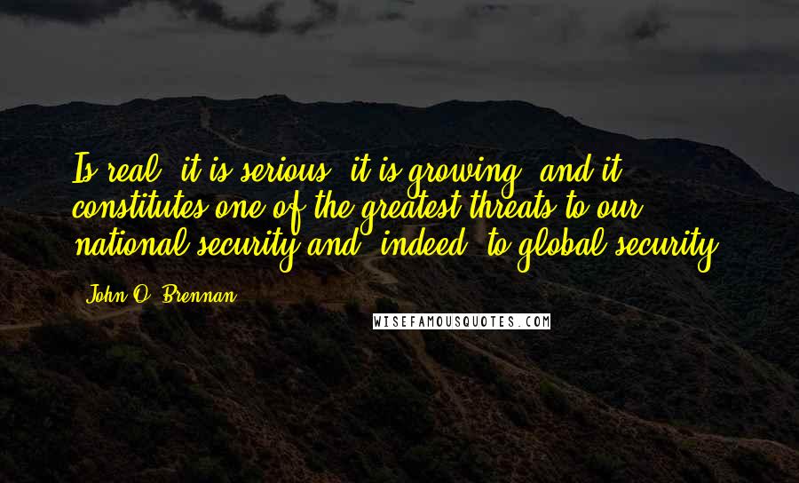 John O. Brennan Quotes: Is real, it is serious, it is growing, and it constitutes one of the greatest threats to our national security and, indeed, to global security.