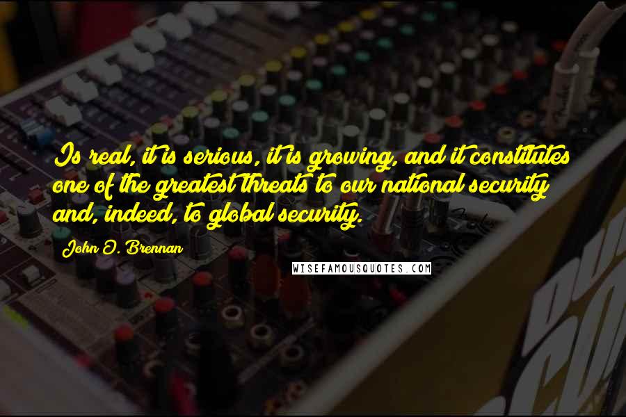 John O. Brennan Quotes: Is real, it is serious, it is growing, and it constitutes one of the greatest threats to our national security and, indeed, to global security.