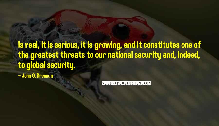 John O. Brennan Quotes: Is real, it is serious, it is growing, and it constitutes one of the greatest threats to our national security and, indeed, to global security.