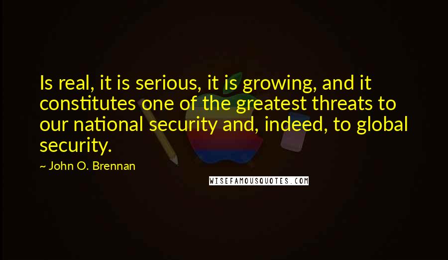 John O. Brennan Quotes: Is real, it is serious, it is growing, and it constitutes one of the greatest threats to our national security and, indeed, to global security.