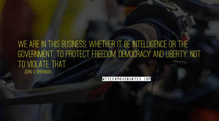 John O. Brennan Quotes: We are in this business, whether it be intelligence or the government, to protect freedom, democracy and liberty, not to violate that.