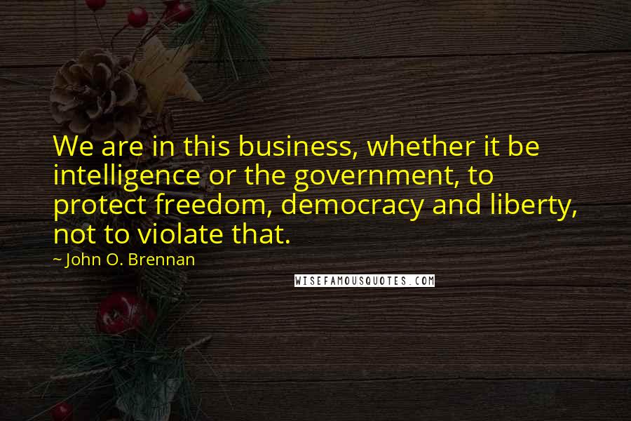 John O. Brennan Quotes: We are in this business, whether it be intelligence or the government, to protect freedom, democracy and liberty, not to violate that.