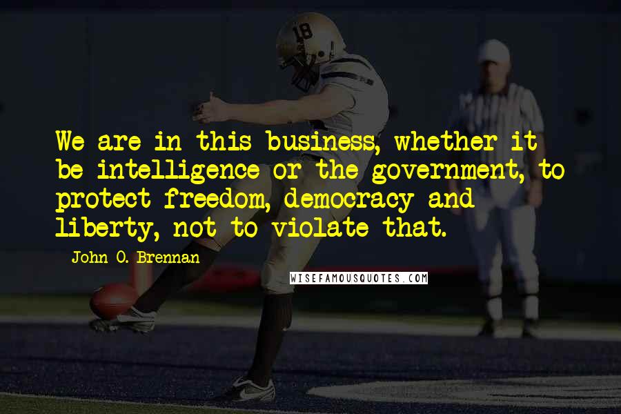 John O. Brennan Quotes: We are in this business, whether it be intelligence or the government, to protect freedom, democracy and liberty, not to violate that.