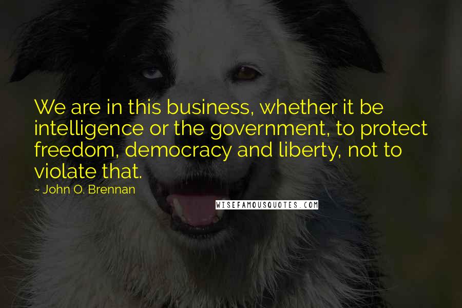 John O. Brennan Quotes: We are in this business, whether it be intelligence or the government, to protect freedom, democracy and liberty, not to violate that.