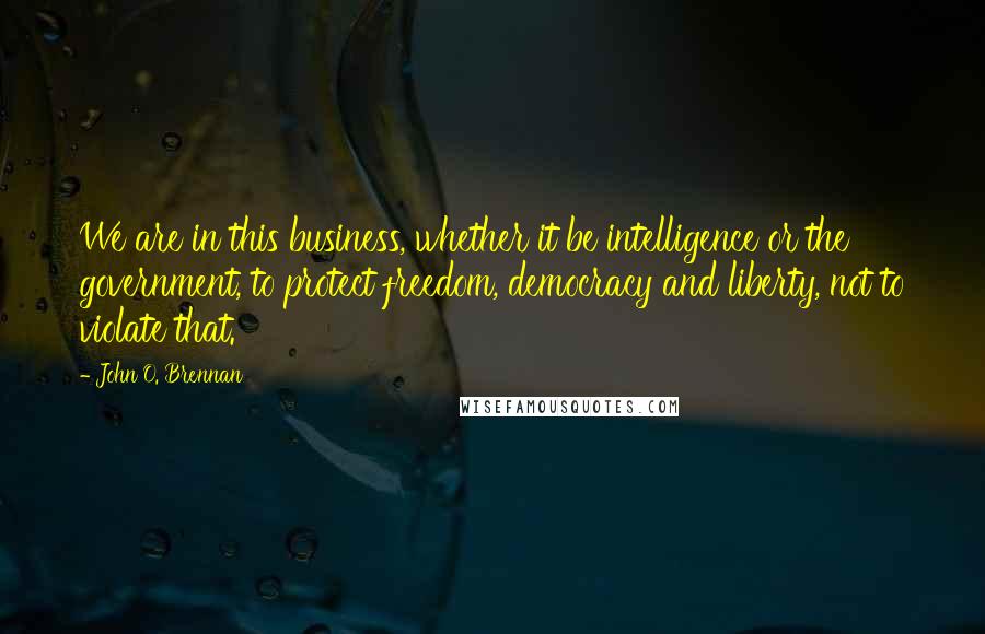 John O. Brennan Quotes: We are in this business, whether it be intelligence or the government, to protect freedom, democracy and liberty, not to violate that.