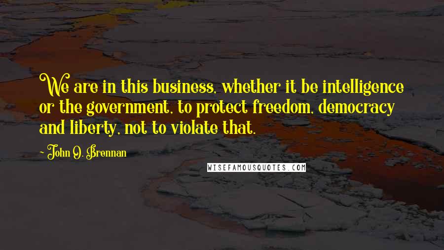 John O. Brennan Quotes: We are in this business, whether it be intelligence or the government, to protect freedom, democracy and liberty, not to violate that.
